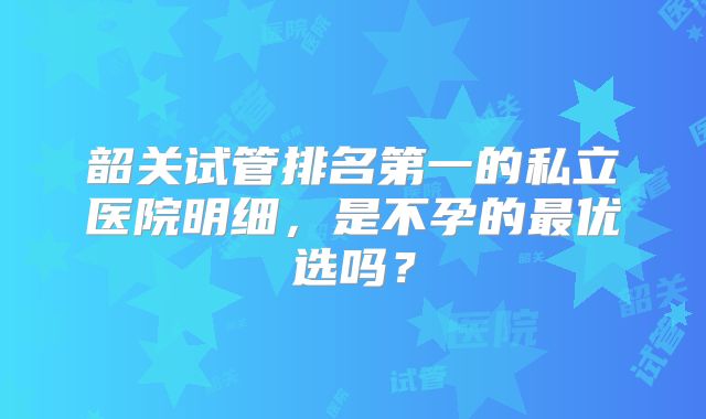 韶关试管排名第一的私立医院明细,是不孕的最优选吗?
