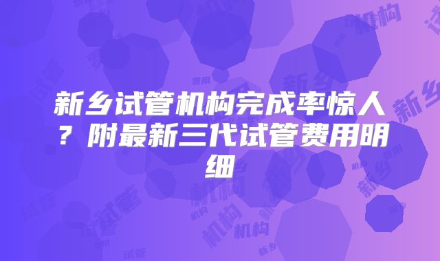 新乡试管机构完成率惊人？附最新三代试管费用明细