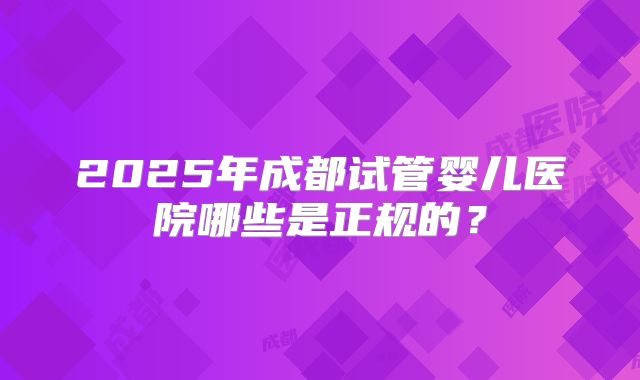2025年成都试管婴儿医院哪些是正规的?