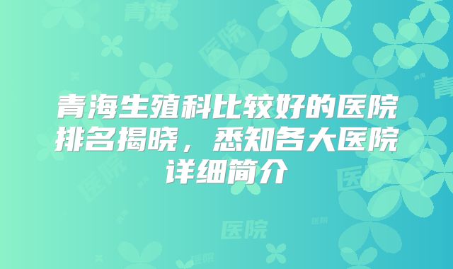 青海生殖科比较好的医院排名揭晓，悉知各大医院详细简介