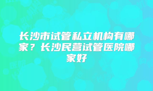 长沙市试管私立机构有哪家？长沙民营试管医院哪家好