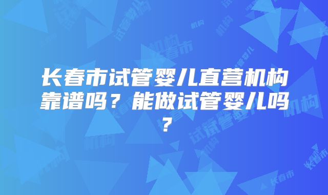 长春市试管婴儿直营机构靠谱吗?能做试管婴儿吗?