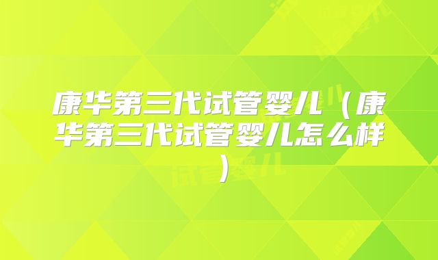 康华第三代试管婴儿(康华第三代试管婴儿怎么样)