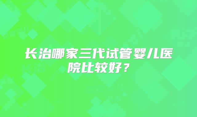 长治哪家三代试管婴儿医院比较好?