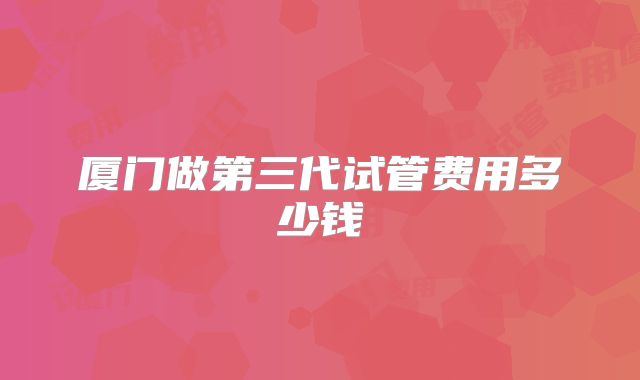 厦门做第三代试管费用多少钱