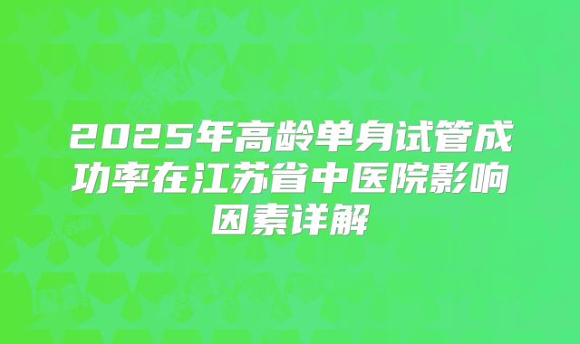 2025年高龄单身试管成功率在江苏省中医院影响因素详解