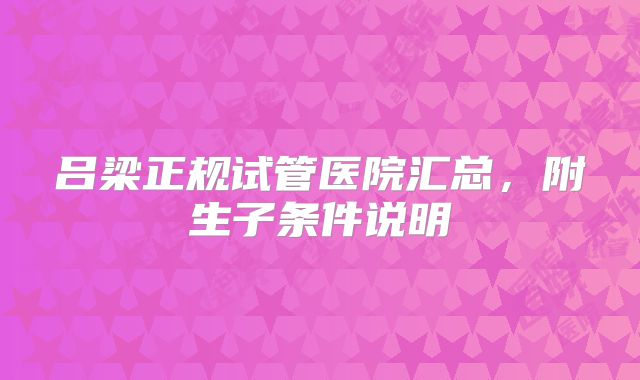 吕梁正规试管医院汇总，附生子条件说明