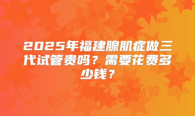 2025年福建腺肌症做三代试管贵吗?需要花费多少钱?