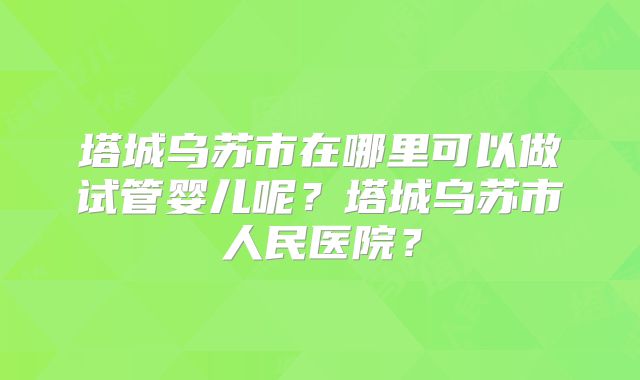 塔城乌苏市在哪里可以做试管婴儿呢？塔城乌苏市人民医院？