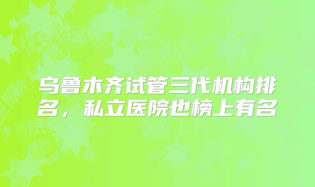 乌鲁木齐试管三代机构排名,私立医院也榜上有名