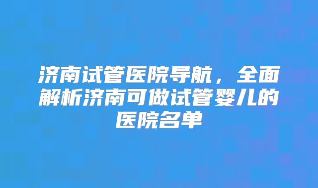 济南试管医院导航,全面解析济南可做试管婴儿的医院名单