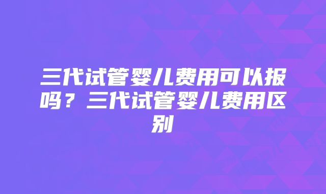 三代试管婴儿费用可以报吗？三代试管婴儿费用区别