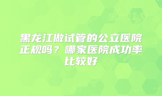 黑龙江做试管的公立医院正规吗?哪家医院成功率比较好