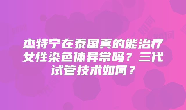 杰特宁在泰国真的能治疗女性染色体异常吗?三代试管技术如何?