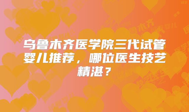 乌鲁木齐医学院三代试管婴儿推荐,哪位医生技艺精湛?