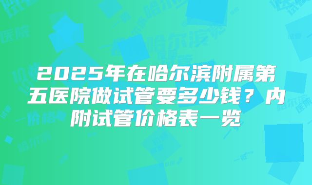 2025年在哈尔滨附属第五医院做试管要多少钱?内附试管价格表一览
