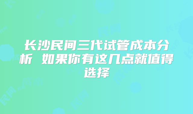 长沙民间三代试管成本分析 如果你有这几点就值得选择