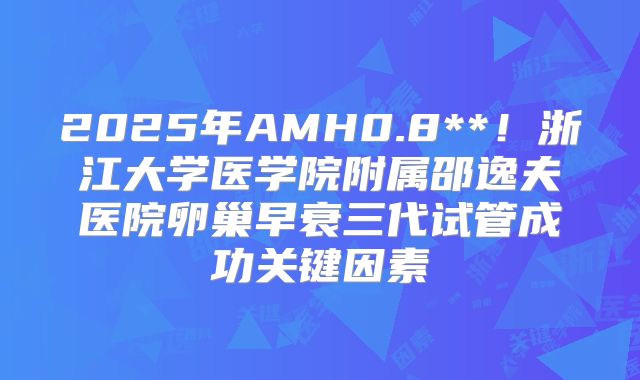 2025年AMH0.8**！浙江大学医学院附属邵逸夫医院卵巢早衰三代试管成功关键因素