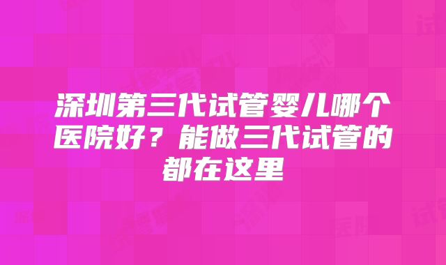 深圳第三代试管婴儿哪个医院好?能做三代试管的都在这里