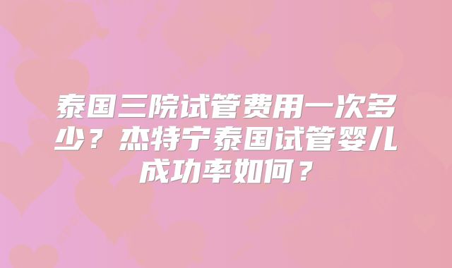泰国三院试管费用一次多少？杰特宁泰国试管婴儿成功率如何？
