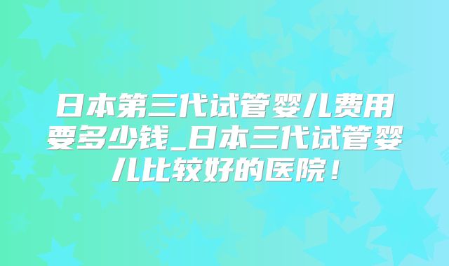 日本第三代试管婴儿费用要多少钱_日本三代试管婴儿比较好的医院!