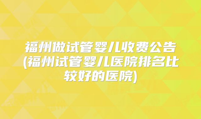 福州做试管婴儿收费公告(福州试管婴儿医院排名比较好的医院)