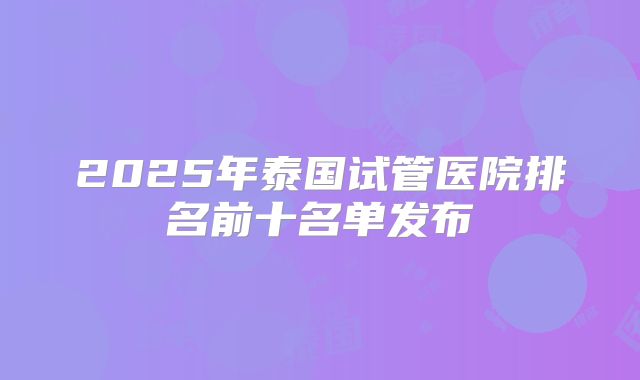 2025年泰国试管医院排名前十名单发布