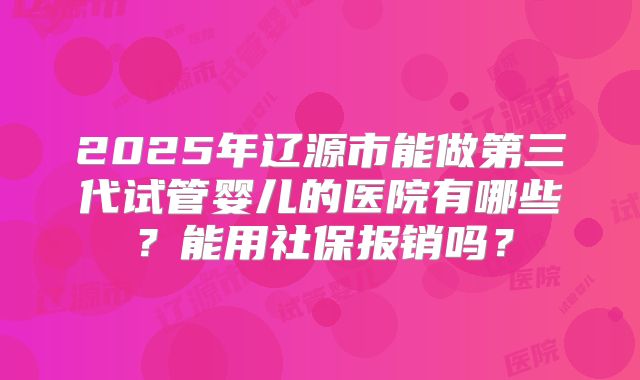 2025年辽源市能做第三代试管婴儿的医院有哪些?能用社保报销吗?