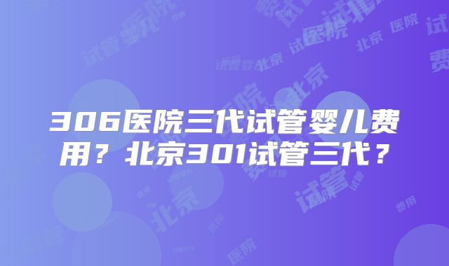 306医院三代试管婴儿费用?北京301试管三代?