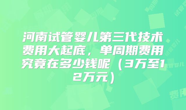 河南试管婴儿第三代技术费用大起底,单周期费用究竟在多少钱呢(3万至12万元)