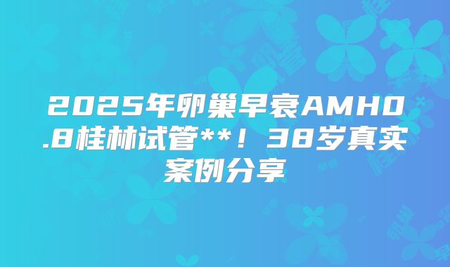 2025年卵巢早衰AMH0.8桂林试管**!38岁真实案例分享