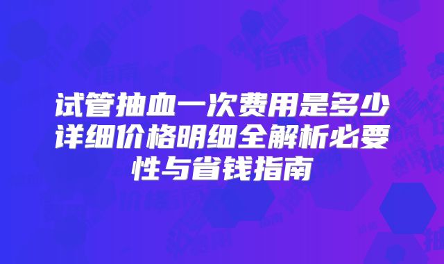 试管抽血一次费用是多少详细价格明细全解析必要性与省钱指南