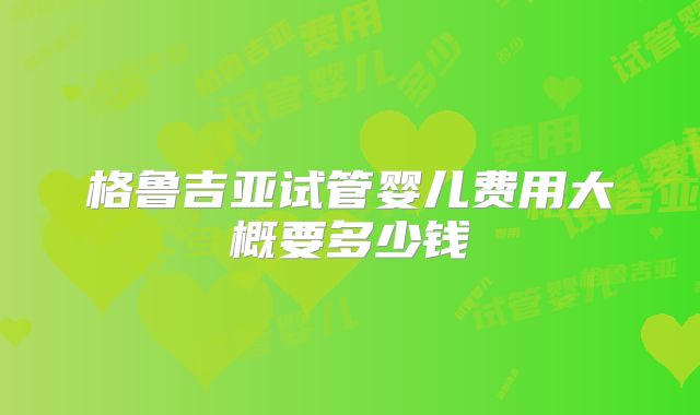格鲁吉亚试管婴儿费用大概要多少钱