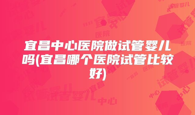 宜昌中心医院做试管婴儿吗(宜昌哪个医院试管比较好)
