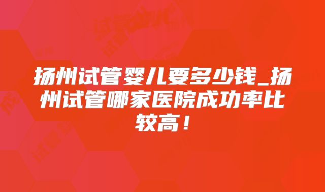 扬州试管婴儿要多少钱_扬州试管哪家医院成功率比较高!