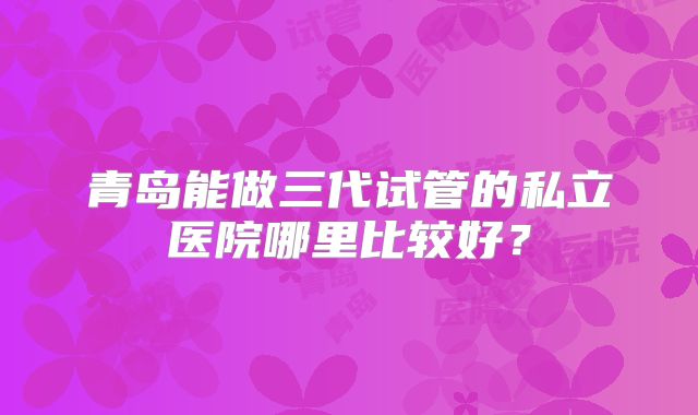 青岛能做三代试管的私立医院哪里比较好？