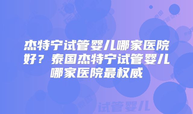 杰特宁试管婴儿哪家医院好？泰国杰特宁试管婴儿哪家医院最权威