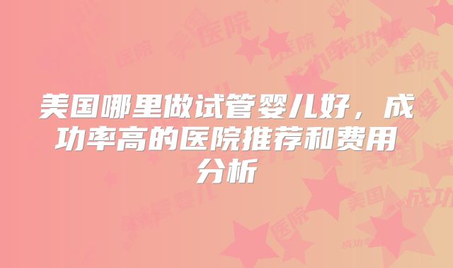 美国哪里做试管婴儿好,成功率高的医院推荐和费用分析