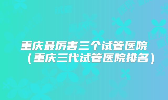 重庆最厉害三个试管医院(重庆三代试管医院排名)