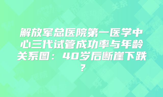 解放军总医院第一医学中心三代试管成功率与年龄关系图：40岁后断崖下跌？