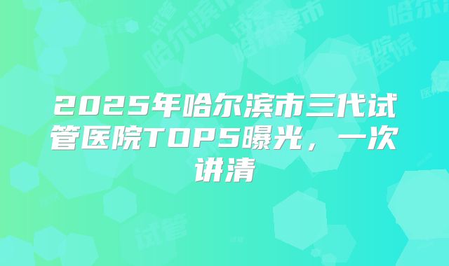2025年哈尔滨市三代试管医院TOP5曝光，一次讲清