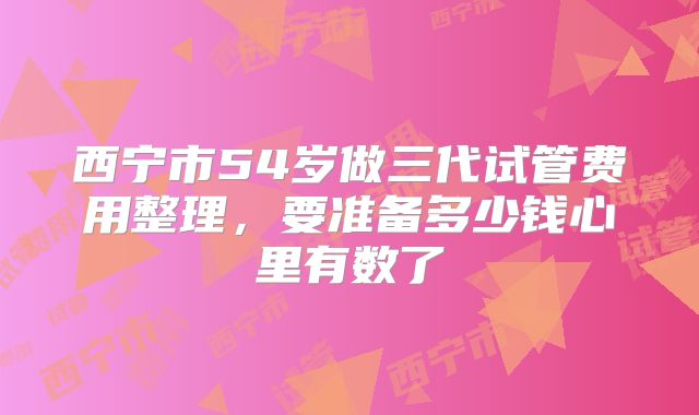西宁市54岁做三代试管费用整理,要准备多少钱心里有数了
