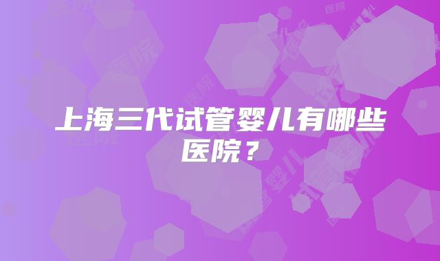上海三代试管婴儿有哪些医院?