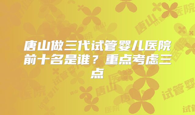 唐山做三代试管婴儿医院前十名是谁?重点考虑三点