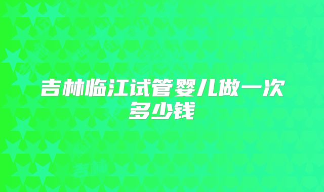 吉林临江试管婴儿做一次多少钱