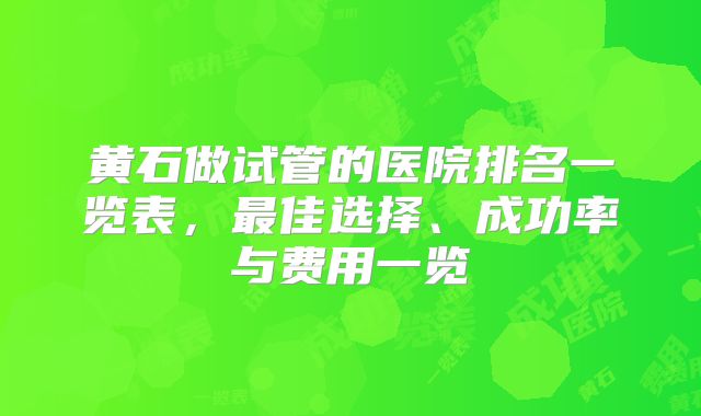 黄石做试管的医院排名一览表，最佳选择、成功率与费用一览