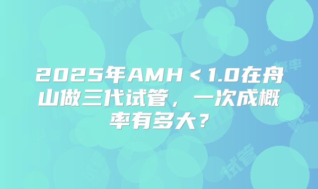 2025年AMH＜1.0在舟山做三代试管，一次成概率有多大？