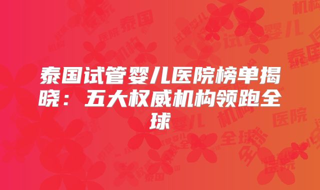 泰国试管婴儿医院榜单揭晓:五大权威机构领跑全球