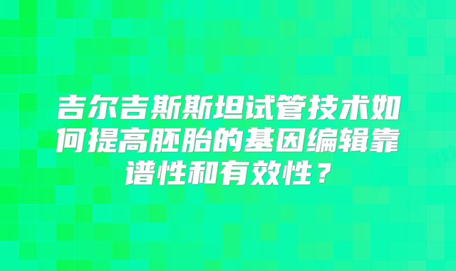 吉尔吉斯斯坦试管技术如何提高胚胎的基因编辑靠谱性和有效性?