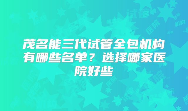 茂名能三代试管全包机构有哪些名单？选择哪家医院好些
